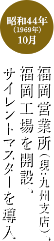 昭和44年	(1969年)10月 福岡営業所(現:九州支店)、福岡工場を開設、サイレントマスターを導入